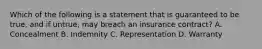 Which of the following is a statement that is guaranteed to be true, and if untrue, may breach an insurance contract? A. Concealment B. Indemnity C. Representation D. Warranty