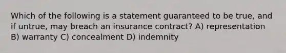 Which of the following is a statement guaranteed to be true, and if untrue, may breach an insurance contract? A) representation B) warranty C) concealment D) indemnity