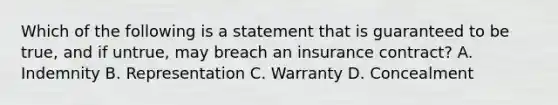 Which of the following is a statement that is guaranteed to be true, and if untrue, may breach an insurance contract? A. Indemnity B. Representation C. Warranty D. Concealment