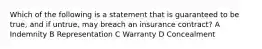 Which of the following is a statement that is guaranteed to be true, and if untrue, may breach an insurance contract? A Indemnity B Representation C Warranty D Concealment