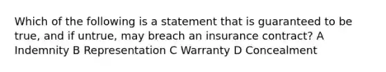 Which of the following is a statement that is guaranteed to be true, and if untrue, may breach an insurance contract? A Indemnity B Representation C Warranty D Concealment