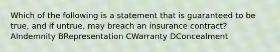 Which of the following is a statement that is guaranteed to be true, and if untrue, may breach an insurance contract? AIndemnity BRepresentation CWarranty DConcealment