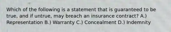 Which of the following is a statement that is guaranteed to be true, and if untrue, may breach an insurance contract? A.) Representation B.) Warranty C.) Concealment D.) Indemnity