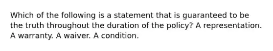 Which of the following is a statement that is guaranteed to be the truth throughout the duration of the policy? A representation. A warranty. A waiver. A condition.