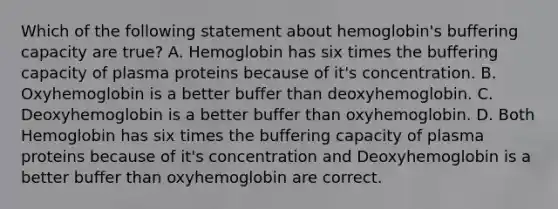 Which of the following statement about hemoglobin's buffering capacity are true? A. Hemoglobin has six times the buffering capacity of plasma proteins because of it's concentration. B. Oxyhemoglobin is a better buffer than deoxyhemoglobin. C. Deoxyhemoglobin is a better buffer than oxyhemoglobin. D. Both Hemoglobin has six times the buffering capacity of plasma proteins because of it's concentration and Deoxyhemoglobin is a better buffer than oxyhemoglobin are correct.