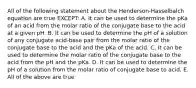 All of the following statement about the Henderson-Hasselbalch equation are true EXCEPT: A. It can be used to determine the pKa of an acid from the molar ratio of the conjugate base to the acid at a given pH. B. It can be used to determine the pH of a solution of any conjugate acid-base pair from the molar ratio of the conjugate base to the acid and the pKa of the acid. C. It can be used to determine the molar ratio of the conjugate base to the acid from the pH and the pKa. D. It can be used to determine the pH of a solution from the molar ratio of conjugate base to acid. E. All of the above are true