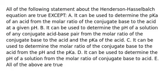 All of the following statement about the Henderson-Hasselbalch equation are true EXCEPT: A. It can be used to determine the pKa of an acid from the molar ratio of the conjugate base to the acid at a given pH. B. It can be used to determine the pH of a solution of any conjugate acid-base pair from the molar ratio of the conjugate base to the acid and the pKa of the acid. C. It can be used to determine the molar ratio of the conjugate base to the acid from the pH and the pKa. D. It can be used to determine the pH of a solution from the molar ratio of conjugate base to acid. E. All of the above are true