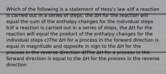 Which of the following is a statement of Hess's law a)If a reaction is carried out in a series of steps, the ΔH for the reaction will equal the sum of the enthalpy changes for the individual steps b)If a reaction is carried out in a series of steps, the ΔH for the reaction will equal the product of the enthalpy changes for the individual steps c)The ΔH for a process in the forward direction is equal in magnitude and opposite in sign to the ΔH for the process in the reverse direction d)The ΔH for a process in the forward direction is equal to the ΔH for the process in the reverse direction