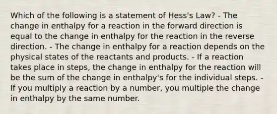 Which of the following is a statement of Hess's Law? - The change in enthalpy for a reaction in the forward direction is equal to the change in enthalpy for the reaction in the reverse direction. - The change in enthalpy for a reaction depends on the physical states of the reactants and products. - If a reaction takes place in steps, the change in enthalpy for the reaction will be the sum of the change in enthalpy's for the individual steps. - If you multiply a reaction by a number, you multiple the change in enthalpy by the same number.