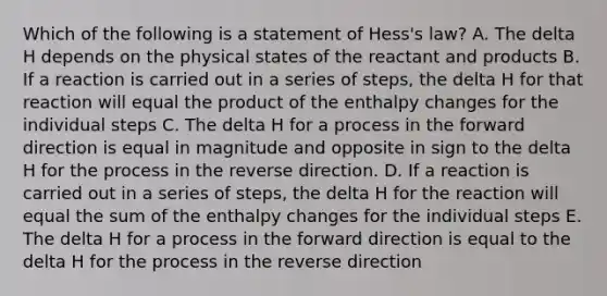 Which of the following is a statement of Hess's law? A. The delta H depends on the physical states of the reactant and products B. If a reaction is carried out in a series of steps, the delta H for that reaction will equal the product of the enthalpy changes for the individual steps C. The delta H for a process in the forward direction is equal in magnitude and opposite in sign to the delta H for the process in the reverse direction. D. If a reaction is carried out in a series of steps, the delta H for the reaction will equal the sum of the enthalpy changes for the individual steps E. The delta H for a process in the forward direction is equal to the delta H for the process in the reverse direction