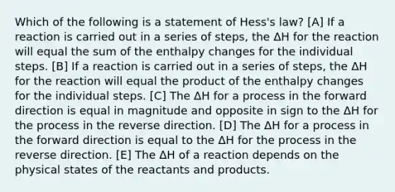 Which of the following is a statement of Hess's law? [A] If a reaction is carried out in a series of steps, the ΔH for the reaction will equal the sum of the enthalpy changes for the individual steps. [B] If a reaction is carried out in a series of steps, the ΔH for the reaction will equal the product of the enthalpy changes for the individual steps. [C] The ΔH for a process in the forward direction is equal in magnitude and opposite in sign to the ΔH for the process in the reverse direction. [D] The ΔH for a process in the forward direction is equal to the ΔH for the process in the reverse direction. [E] The ΔH of a reaction depends on the physical states of the reactants and products.