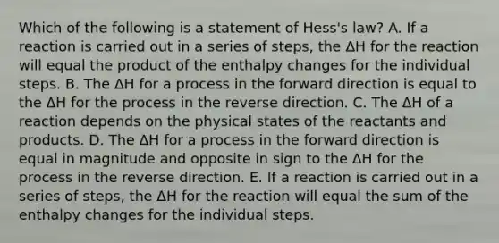 Which of the following is a statement of Hess's law? A. If a reaction is carried out in a series of steps, the ΔH for the reaction will equal the product of the enthalpy changes for the individual steps. B. The ΔH for a process in the forward direction is equal to the ΔH for the process in the reverse direction. C. The ΔH of a reaction depends on the physical states of the reactants and products. D. The ΔH for a process in the forward direction is equal in magnitude and opposite in sign to the ΔH for the process in the reverse direction. E. If a reaction is carried out in a series of steps, the ΔH for the reaction will equal the sum of the enthalpy changes for the individual steps.