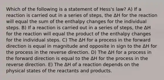 Which of the following is a statement of Hess's law? A) If a reaction is carried out in a series of steps, the ΔH for the reaction will equal the sum of the enthalpy changes for the individual steps. B) If a reaction is carried out in a series of steps, the ΔH for the reaction will equal the product of the enthalpy changes for the individual steps. C) The ΔH for a process in the forward direction is equal in magnitude and opposite in sign to the ΔH for the process in the reverse direction. D) The ΔH for a process in the forward direction is equal to the ΔH for the process in the reverse direction. E) The ΔH of a reaction depends on the physical states of the reactants and products.