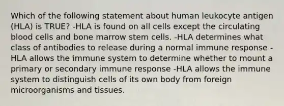 Which of the following statement about human leukocyte antigen (HLA) is TRUE? -HLA is found on all cells except the circulating blood cells and bone marrow stem cells. -HLA determines what class of antibodies to release during a normal immune response -HLA allows the immune system to determine whether to mount a primary or secondary immune response -HLA allows the immune system to distinguish cells of its own body from foreign microorganisms and tissues.