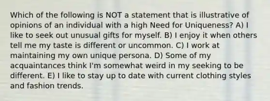 Which of the following is NOT a statement that is illustrative of opinions of an individual with a high Need for Uniqueness? A) I like to seek out unusual gifts for myself. B) I enjoy it when others tell me my taste is different or uncommon. C) I work at maintaining my own unique persona. D) Some of my acquaintances think I'm somewhat weird in my seeking to be different. E) I like to stay up to date with current clothing styles and fashion trends.