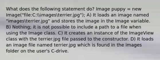 What does the following statement do? Image puppy = new Image("file:C:imagesterrier.jpg"); A) It loads an image named "imagesterrier.jpg" and stores the image in the Image variable. B) Nothing; it is not possible to include a path to a file when using the Image class. C) It creates an instance of the ImageView class with the terrier.jpg file passed to the constructor. D) It loads an image file named terrier.jpg which is found in the images folder on the user's C-drive.