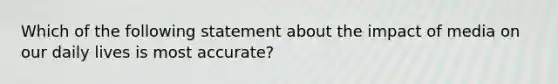 Which of the following statement about the impact of media on our daily lives is most accurate?