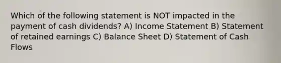 Which of the following statement is NOT impacted in the payment of cash dividends? A) Income Statement B) Statement of retained earnings C) Balance Sheet D) Statement of Cash Flows