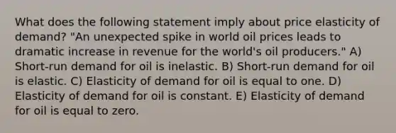 What does the following statement imply about price elasticity of demand? "An unexpected spike in world oil prices leads to dramatic increase in revenue for the world's oil producers." A) Short-run demand for oil is inelastic. B) Short-run demand for oil is elastic. C) Elasticity of demand for oil is equal to one. D) Elasticity of demand for oil is constant. E) Elasticity of demand for oil is equal to zero.