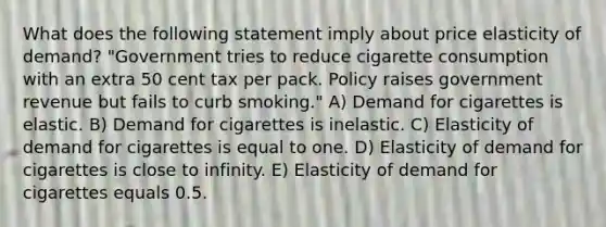 What does the following statement imply about price elasticity of demand? "Government tries to reduce cigarette consumption with an extra 50 cent tax per pack. Policy raises government revenue but fails to curb smoking." A) Demand for cigarettes is elastic. B) Demand for cigarettes is inelastic. C) Elasticity of demand for cigarettes is equal to one. D) Elasticity of demand for cigarettes is close to infinity. E) Elasticity of demand for cigarettes equals 0.5.