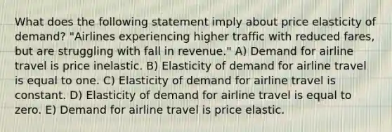 What does the following statement imply about price elasticity of demand? "Airlines experiencing higher traffic with reduced fares, but are struggling with fall in revenue." A) Demand for airline travel is price inelastic. B) Elasticity of demand for airline travel is equal to one. C) Elasticity of demand for airline travel is constant. D) Elasticity of demand for airline travel is equal to zero. E) Demand for airline travel is price elastic.