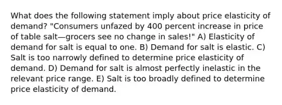 What does the following statement imply about price elasticity of demand? "Consumers unfazed by 400 percent increase in price of table salt—grocers see no change in sales!" A) Elasticity of demand for salt is equal to one. B) Demand for salt is elastic. C) Salt is too narrowly defined to determine price elasticity of demand. D) Demand for salt is almost perfectly inelastic in the relevant price range. E) Salt is too broadly defined to determine price elasticity of demand.