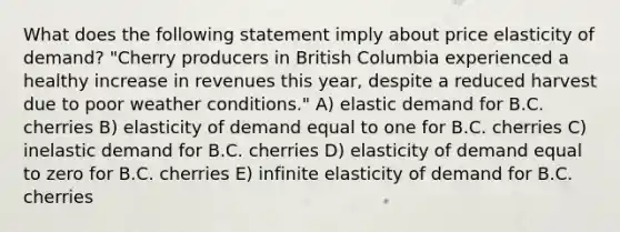 What does the following statement imply about price elasticity of demand? "Cherry producers in British Columbia experienced a healthy increase in revenues this year, despite a reduced harvest due to poor weather conditions." A) elastic demand for B.C. cherries B) elasticity of demand equal to one for B.C. cherries C) inelastic demand for B.C. cherries D) elasticity of demand equal to zero for B.C. cherries E) infinite elasticity of demand for B.C. cherries