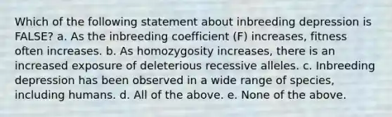 Which of the following statement about inbreeding depression is FALSE? a. As the inbreeding coefficient (F) increases, fitness often increases. b. As homozygosity increases, there is an increased exposure of deleterious recessive alleles. c. Inbreeding depression has been observed in a wide range of species, including humans. d. All of the above. e. None of the above.