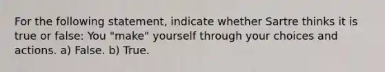 For the following statement, indicate whether Sartre thinks it is true or false: You "make" yourself through your choices and actions. a) False. b) True.