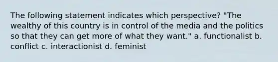 The following statement indicates which perspective? "The wealthy of this country is in control of the media and the politics so that they can get more of what they want." a. functionalist b. conflict c. interactionist d. feminist