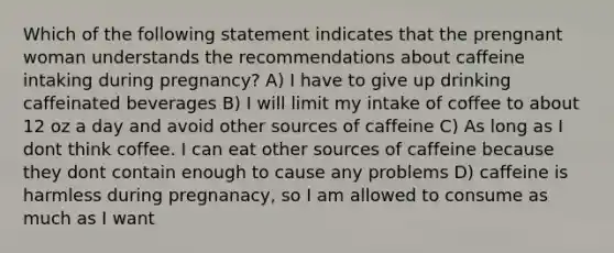 Which of the following statement indicates that the prengnant woman understands the recommendations about caffeine intaking during pregnancy? A) I have to give up drinking caffeinated beverages B) I will limit my intake of coffee to about 12 oz a day and avoid other sources of caffeine C) As long as I dont think coffee. I can eat other sources of caffeine because they dont contain enough to cause any problems D) caffeine is harmless during pregnanacy, so I am allowed to consume as much as I want