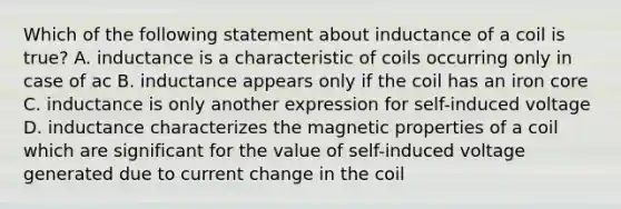 Which of the following statement about inductance of a coil is true? A. inductance is a characteristic of coils occurring only in case of ac B. inductance appears only if the coil has an iron core C. inductance is only another expression for self-induced voltage D. inductance characterizes the magnetic properties of a coil which are significant for the value of self-induced voltage generated due to current change in the coil