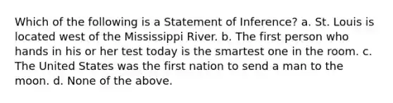 Which of the following is a Statement of Inference? a. St. Louis is located west of the Mississippi River. b. The first person who hands in his or her test today is the smartest one in the room. c. The United States was the first nation to send a man to the moon. d. None of the above.