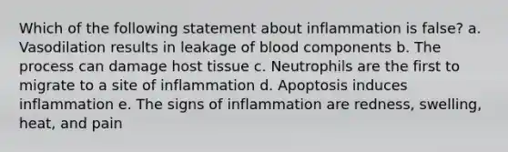 Which of the following statement about inflammation is false? a. Vasodilation results in leakage of blood components b. The process can damage host tissue c. Neutrophils are the first to migrate to a site of inflammation d. Apoptosis induces inflammation e. The signs of inflammation are redness, swelling, heat, and pain