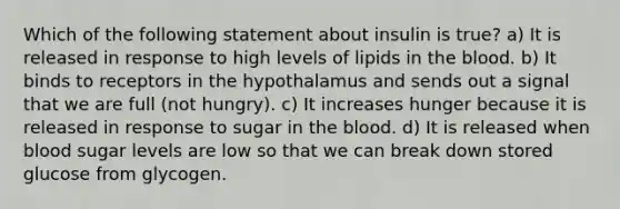 Which of the following statement about insulin is true? a) It is released in response to high levels of lipids in the blood. b) It binds to receptors in the hypothalamus and sends out a signal that we are full (not hungry). c) It increases hunger because it is released in response to sugar in the blood. d) It is released when blood sugar levels are low so that we can break down stored glucose from glycogen.