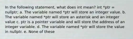 In the following statement, what does int mean? int *ptr = nullptr; a. The variable named *ptr will store an integer value. b. The variable named *ptr will store an asterisk and an integer value c. ptr is a pointer variable and will store the address of an integer variable. d. The variable named *ptr will store the value in nullptr. e. None of these