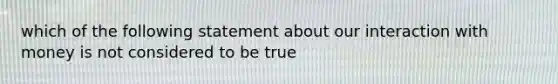 which of the following statement about our interaction with money is not considered to be true