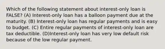 Which of the following statement about interest-only loan is FALSE? (A) Interest-only loan has a balloon payment due at the maturity. (B) Interest-only loan has regular payments and is easy to budget. (C) Entire regular payments of interest-only loan are tax deductible. (D)Interest-only loan has very low default risk because of the low regular payment.