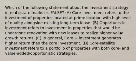 Which of the following statement about the investment strategy in real estate market is FALSE? (A) Core-investment refers to the investment of properties located at prime location with high level of quality alongside existing long-term lease. (B) Opportunistic investment refers to investment in properties that would be undergone renovation with new leases to realize higher value growth returns. (C) In general, Core + investment generates higher return than the core investment. (D) Core-satellite investment refers to a portfolio of properties with both core- and value-added/opportunistic strategies.