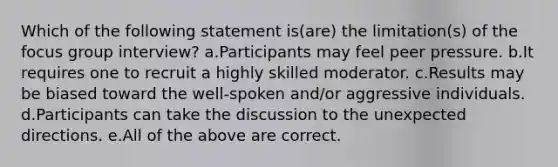 Which of the following statement is(are) the limitation(s) of the focus group interview? a.Participants may feel peer pressure. b.It requires one to recruit a highly skilled moderator. c.Results may be biased toward the well-spoken and/or aggressive individuals. d.Participants can take the discussion to the unexpected directions. e.All of the above are correct.