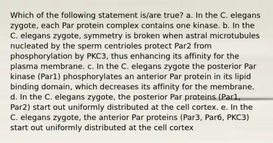 Which of the following statement is/are true? a. In the C. elegans zygote, each Par protein complex contains one kinase. b. In the C. elegans zygote, symmetry is broken when astral microtubules nucleated by the sperm centrioles protect Par2 from phosphorylation by PKC3, thus enhancing its affinity for the plasma membrane. c. In the C. elegans zygote the posterior Par kinase (Par1) phosphorylates an anterior Par protein in its lipid binding domain, which decreases its affinity for the membrane. d. In the C. elegans zygote, the posterior Par proteins (Par1, Par2) start out uniformly distributed at the cell cortex. e. In the C. elegans zygote, the anterior Par proteins (Par3, Par6, PKC3) start out uniformly distributed at the cell cortex