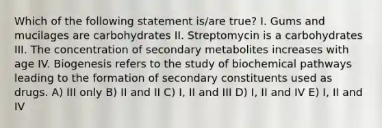 Which of the following statement is/are true? I. Gums and mucilages are carbohydrates II. Streptomycin is a carbohydrates III. The concentration of secondary metabolites increases with age IV. Biogenesis refers to the study of biochemical pathways leading to the formation of secondary constituents used as drugs. A) III only B) II and II C) I, II and III D) I, II and IV E) I, II and IV