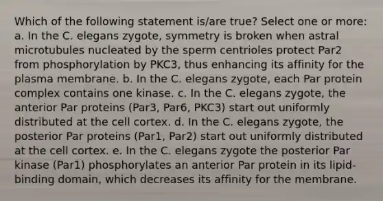 Which of the following statement is/are true? Select one or more: a. In the C. elegans zygote, symmetry is broken when astral microtubules nucleated by the sperm centrioles protect Par2 from phosphorylation by PKC3, thus enhancing its affinity for the plasma membrane. b. In the C. elegans zygote, each Par protein complex contains one kinase. c. In the C. elegans zygote, the anterior Par proteins (Par3, Par6, PKC3) start out uniformly distributed at the cell cortex. d. In the C. elegans zygote, the posterior Par proteins (Par1, Par2) start out uniformly distributed at the cell cortex. e. In the C. elegans zygote the posterior Par kinase (Par1) phosphorylates an anterior Par protein in its lipid-binding domain, which decreases its affinity for the membrane.