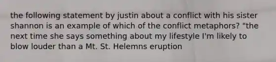 the following statement by justin about a conflict with his sister shannon is an example of which of the conflict metaphors? "the next time she says something about my lifestyle I'm likely to blow louder than a Mt. St. Helemns eruption