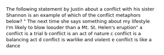 The following statement by Justin about a conflict with his sister Shannon is an example of which of the conflict metaphors below? " The next time she says something about my lifestyle I'm likely to blow loouder than a Mt. St. Helen's eruption" a conflict is a trial b conflict is an act of nature c conflict is a balancing act d conflict is warlike and violent e conflict is like a dance