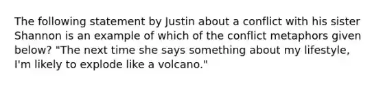 The following statement by Justin about a conflict with his sister Shannon is an example of which of the conflict metaphors given below? "The next time she says something about my lifestyle, I'm likely to explode like a volcano."