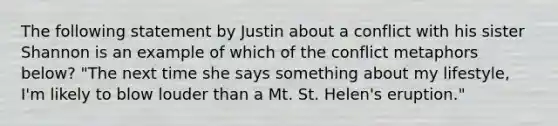 The following statement by Justin about a conflict with his sister Shannon is an example of which of the conflict metaphors below? "The next time she says something about my lifestyle, I'm likely to blow louder than a Mt. St. Helen's eruption."