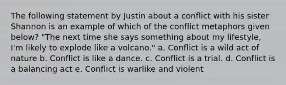 The following statement by Justin about a conflict with his sister Shannon is an example of which of the conflict metaphors given below? "The next time she says something about my lifestyle, I'm likely to explode like a volcano." a. Conflict is a wild act of nature b. Conflict is like a dance. c. Conflict is a trial. d. Conflict is a balancing act e. Conflict is warlike and violent