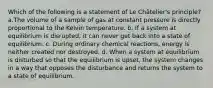 Which of the following is a statement of Le Châtelier's principle? a.The volume of a sample of gas at constant pressure is directly proportional to the Kelvin temperature. b. If a system at equilibrium is disrupted, it can never get back into a state of equilibrium. c. During ordinary chemical reactions, energy is neither created nor destroyed. d. When a system at equilibrium is disturbed so that the equilibrium is upset, the system changes in a way that opposes the disturbance and returns the system to a state of equilibrium.