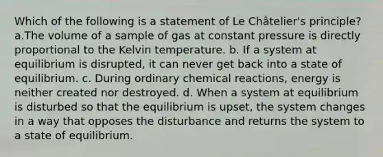 Which of the following is a statement of Le Châtelier's principle? a.The volume of a sample of gas at constant pressure is directly proportional to the Kelvin temperature. b. If a system at equilibrium is disrupted, it can never get back into a state of equilibrium. c. During ordinary chemical reactions, energy is neither created nor destroyed. d. When a system at equilibrium is disturbed so that the equilibrium is upset, the system changes in a way that opposes the disturbance and returns the system to a state of equilibrium.